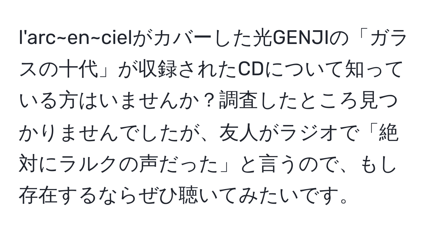 l'arc~en~cielがカバーした光GENJIの「ガラスの十代」が収録されたCDについて知っている方はいませんか？調査したところ見つかりませんでしたが、友人がラジオで「絶対にラルクの声だった」と言うので、もし存在するならぜひ聴いてみたいです。