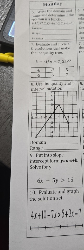 Monday 
6. Write the domain and 6. 1
range and determine if the rang 
relation is a function. rela
 (3,6),(7,6),(5,-6),(-2,6),(-7,-6) (9, 
Domain : _Don 
Range :_ Ran 
Function :_ Fun 
7. Evaluate and circle all 7.1
the solutions that make the 
the inequality true. the
6-4(6n+7)≥ 122
8. Use inequality and 8. 
interval notation in 
5 
Domain_ 
Range_ 
9. Put into slope 
intercept form y=mx+b. 
Solve for y :
6x-5y>15
10. Evaluate and graph 
the solution set.
4x+10-7x>5+3x-7