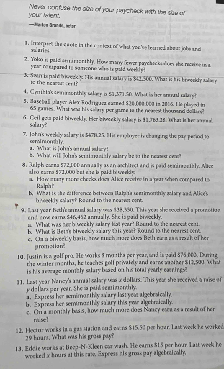 Never confuse the size of your paycheck with the size of
your talent.
—Marlon Brando, actor
1. Interpret the quote in the context of what you've learned about jobs and
salaries.
2. Yoko is paid semimonthly. How many fewer paychecks does she receive in a
year compared to someone who is paid weekly?
3. Scan is paid biweekly. His annual salary is $42,500. What is his biweekly salary
to the nearest cent?
4. Cynthia's semimonthly salary is $1,371.50. What is her annual salary?
5. Baseball player Alex Rodriguez earned $20,000,000 in 2016. He played in
65 games. What was his salary per game to the nearest thousand dollars?
6. Ceil gets paid biweekly. Her biweekly salary is $1,763.28. What is her annual
salary?
7. John's weekly salary is $478.25. His employer is changing the pay period to
semimonthly.
a. What is John's annual salary?
b. What will John's semimonthly salary be to the nearest cent?
8. Ralph earns $72,000 annually as an architect and is paid semimonthly. Alice
also earns $72,000 but she is paid biweekly.
a. How many more checks does Alice receive in a year when compared to
Ralph?
b. What is the difference between Ralph's semimonthly salary and Alice's
biweekly salary? Round to the nearest cent.
9. Last year Beth's annual salary was $38,350. This year she received a promotion
and now earns $46,462 annually. She is paid biweekly.
a. What was her biweekly salary last year? Round to the nearest cent.
b. What is Beth's biweekly salary this year? Round to the nearest cent.
c. On a biweekly basis, how much more does Beth earn as a result of her
promotion?
10. Justin is a golf pro. He works 8 months per year, and is paid $76,000. During
the winter months, he teaches golf privately and earns another $12,500. What
is his average monthly salary based on his total yearly earnings?
11. Last year Nancy's annual salary was x dollars. This year she received a raise of
y dollars per year. She is paid semimonthly.
a. Express her semimonthly salary last year algebraically.
b. Express her semimonthly salary this year algebraically.
c. On a monthly basis, how much more does Nancy earn as a result of her
raise?
12. Hector works in a gas station and earns $15.50 per hour. Last week he worked
29 hours. What was his gross pay?
13. Eddie works at Beep-N-Kleen car wash. He earns $15 per hour. Last week he
worked x hours at this rate. Express his gross pay algebraically,