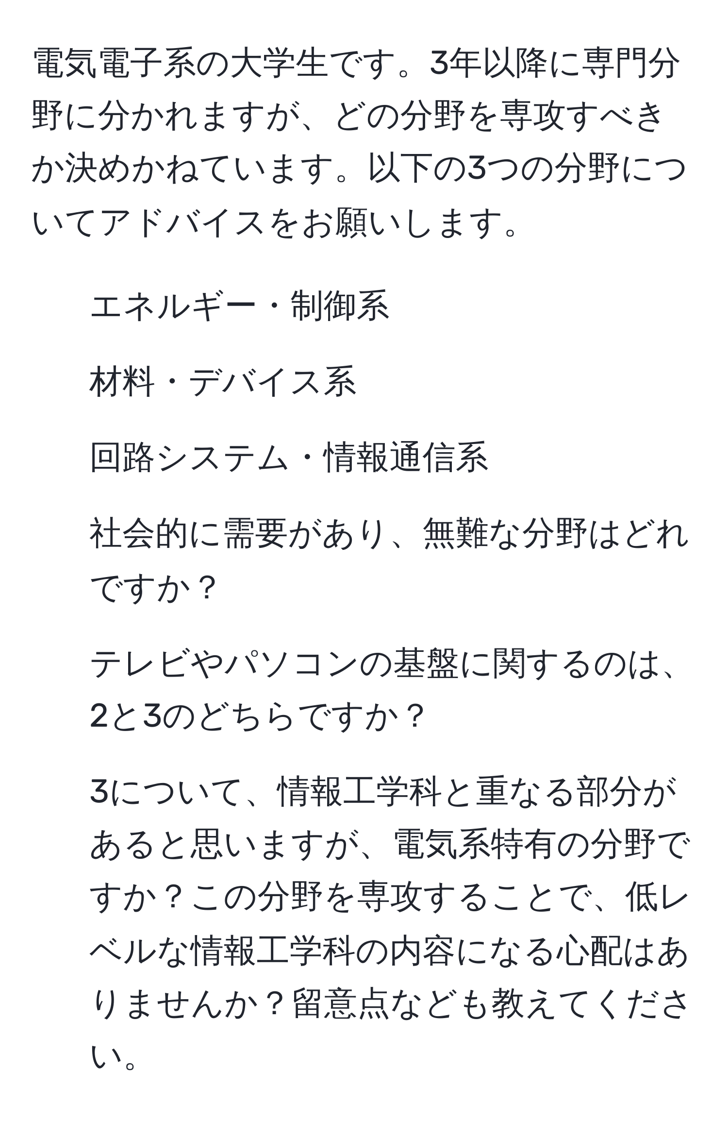 電気電子系の大学生です。3年以降に専門分野に分かれますが、どの分野を専攻すべきか決めかねています。以下の3つの分野についてアドバイスをお願いします。  
1. エネルギー・制御系  
2. 材料・デバイス系  
3. 回路システム・情報通信系  

1. 社会的に需要があり、無難な分野はどれですか？  
2. テレビやパソコンの基盤に関するのは、2と3のどちらですか？  
3. 3について、情報工学科と重なる部分があると思いますが、電気系特有の分野ですか？この分野を専攻することで、低レベルな情報工学科の内容になる心配はありませんか？留意点なども教えてください。