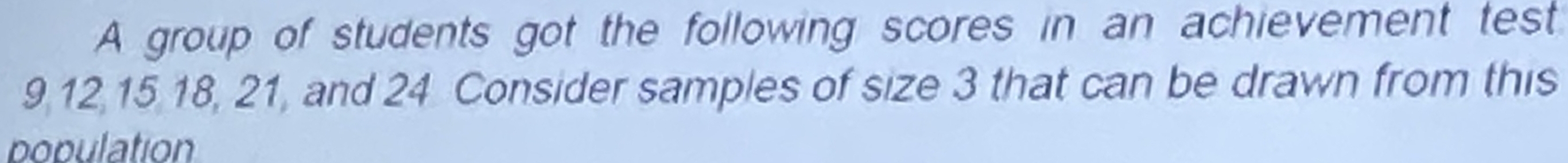 A group of students got the following scores in an achievement test
9, 12, 15, 18, 21, and 24 Consider samples of size 3 that can be drawn from this 
population