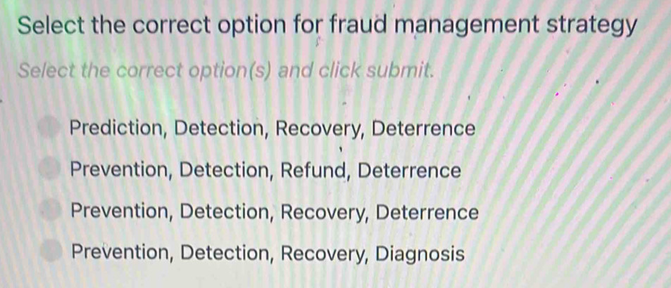 Select the correct option for fraud management strategy
Select the correct option(s) and click submit.
Prediction, Detection, Recovery, Deterrence
Prevention, Detection, Refund, Deterrence
Prevention, Detection, Recovery, Deterrence
Prevention, Detection, Recovery, Diagnosis