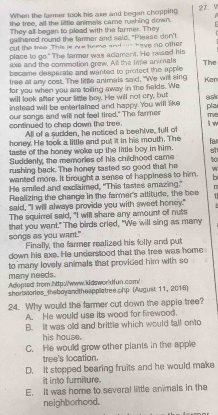 When the farmer took his axe and began chopping 27. V
a
the tree, all the little animals came rushing down.
F 
They all began to plead with the farmer. They
gathered round the farmer and said, "Please don't
cut the tree .This is our home and we have no other
place to go." The farmer was adamant. He raised his
axe and the commotion grew. All the little animals The
became desperate and wanted to protect the apple
tree at any cost. The little animals said, "We will sing Ken
for you when you are toiling away in the fields. We
will look after your little boy. He will not cry, but ask
instead will be entertained and happy. You will like pla
our songs and will not feel tired." The farmer
me
continued to chop down the tree. I w
All of a sudden, he noticed a beehive, full of
honey. He took a little and put it in his mouth. The far
taste of the honey woke up the little boy in him. sh
Suddenly, the memories of his childhood came
to
rushing back. The honey tasted so good that he
w
wanted more. It brought a sense of happiness to him. b
He smiled and exclaimed, “This tastes amazing.” n
Realizing the change in the farmer's attitude, the bee ?
said, “I will always provide you with sweet honey.” a
The squirrel said, "I will share any amount of nuts
that you want.” The birds cried, “We will sing as many
songs as you want."
Finally, the farmer realized his folly and put
down his axe. He understood that the tree was home
to many lovely animals that provided him with so
many needs.
Adopted from:http://www.kidsworldfun.com/
shortstories_theboyandtheappletree.php (August 11, 2016)
24. Why would the farmer cut down the apple tree?
A. He would use its wood for firewood.
B. It was old and brittle which would fall onto
his house.
C. He would grow other plants in the apple
tree's location.
D. It stopped bearing fruits and he would make
it into furniture.
E. It was home to several little animals in the
neighborhood.