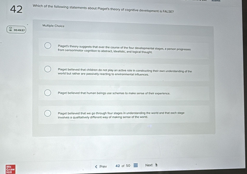 Which of the following statements about Piaget's theory of cognitive development is FALSE?
Multiple Choice
00:49:57
Piaget's theory suggests that over the course of the four developmental stages, a person progresses
from sensorimotor cognition to abstract, idealistic, and logical thought.
Plaget believed that children do not play an active role in constructing their own understanding of the
world but rather are passively reacting to environmental influences.
Piaget believed that human beings use schemas to make sense of their experience.
Piaget believed that we go through four stages in understanding the world and that each stage
involves a qualitatively different way of making sense of the world.
Mc
Graw Prev 42 of 50 Next