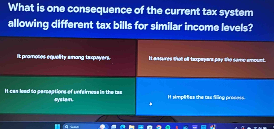 What is one consequence of the current tax system
allowing different tax bills for similar income levels?
It promotes equality among taxpayers. It ensures that all taxpayers pay the same amount.
It can lead to perceptions of unfairness in the tax
system.
It simplifies the tax filing process.
Search