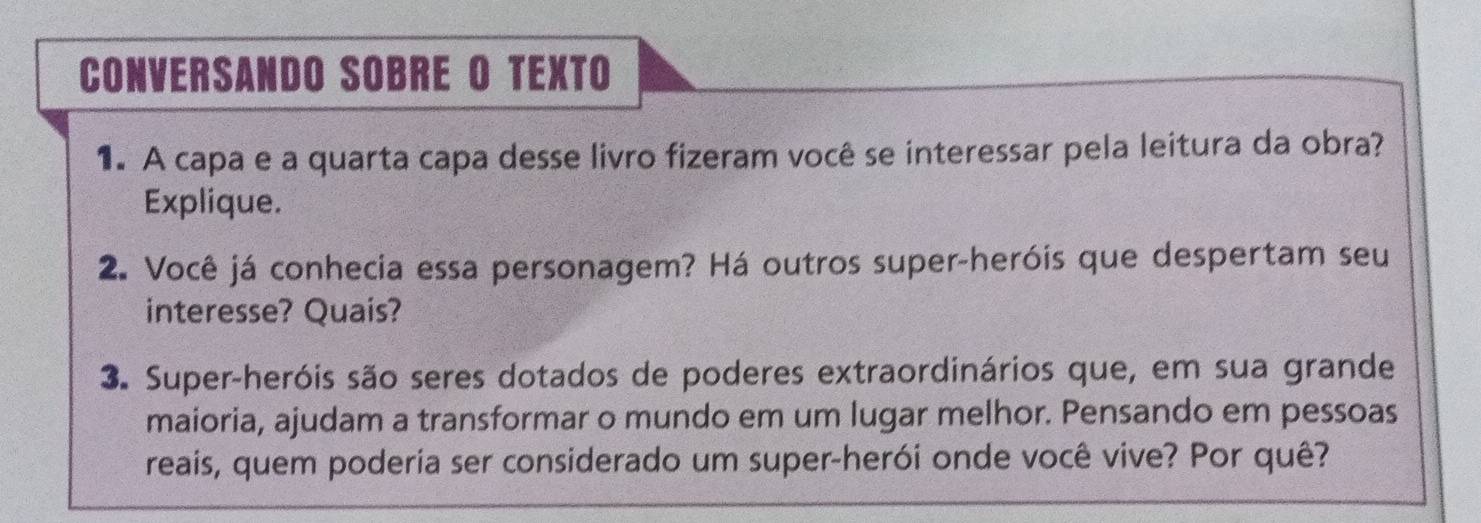 CONVERSANDO SOBRE O TEXTO 
1. A capa e a quarta capa desse livro fizeram você se interessar pela leitura da obra? 
Explique. 
2. Você já conhecia essa personagem? Há outros super-heróis que despertam seu 
interesse? Quais? 
3. Super-heróis são seres dotados de poderes extraordinários que, em sua grande 
maioria, ajudam a transformar o mundo em um lugar melhor. Pensando em pessoas 
reais, quem poderia ser considerado um super-herói onde você vive? Por quê?