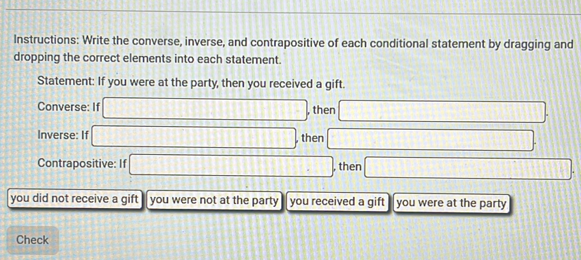 Instructions: Write the converse, inverse, and contrapositive of each conditional statement by dragging and 
dropping the correct elements into each statement. 
Statement: If you were at the party, then you received a gift. 
Converse: If □ , then □. 
Inverse: If □ , then □. 
Contrapositive: If □ , then □
you did not receive a gift you were not at the party you received a gift you were at the party 
Check