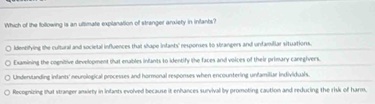 Which of the following is an ultimate explanation of stranger anxiety in infants?
ldentifying the cultural and societal influences that shape infants' responses to strangers and unfamiliar situations.
Examining the cognitive development that enables infants to identify the faces and voices of their primary caregivers.
Understanding infants' neurological processes and hormonal responses when encountering unfamiliar individuals.
Recognizing that stranger anxiety in infants evolved because it enhances survival by promoting caution and reducing the risk of harm.