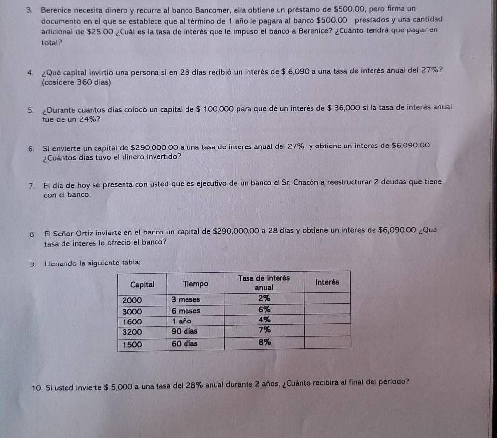 Berenice necesita dinero y recurre al banco Bancomer, ella obtiene un préstamo de $500.00, pero firma un 
documento en el que se establece que al término de 1 año le pagara al banco $500.00 prestados y una cantidad 
adicional de $25.00 ¿Cuál es la tasa de interés que le impuso el banco a Berenice? ¿Cuánto tendrá que pagar en 
total? 
4. Qué capital invirtió una persona si en 28 días recibió un interés de $ 6,090 a una tasa de interés anual del 27%? 
(cosidere 360 dias) 
5. Durante cuantos días colocó un capital de $ 100,000 para que dé un interés de $ 36,000 si la tasa de interés anual 
fue de un 24%? 
6. Si envierte un capital de $290,000.00 a una tasa de interes anual del 27% y obtiene un interes de $6,090.00
Cuántos dias tuvo el dinero invertido? 
7. El día de hoy se presenta con usted que es ejecutivo de un banco el Sr. Chacón a reestructurar 2 deudas que tiene 
con el banco. 
8. El Señor Ortiz invierte en el banco un capital de $290,000.00 a 28 dias y obtiene un interes de $6,090.00 ¿Qué 
tasa de interes le ofrecio el banco? 
9. Llenando la siguiente tabla; 
10. Si usted invierte $ 5,000 a una tasa del 28% anual durante 2 años, ¿Cuánto recibirá al final del período?