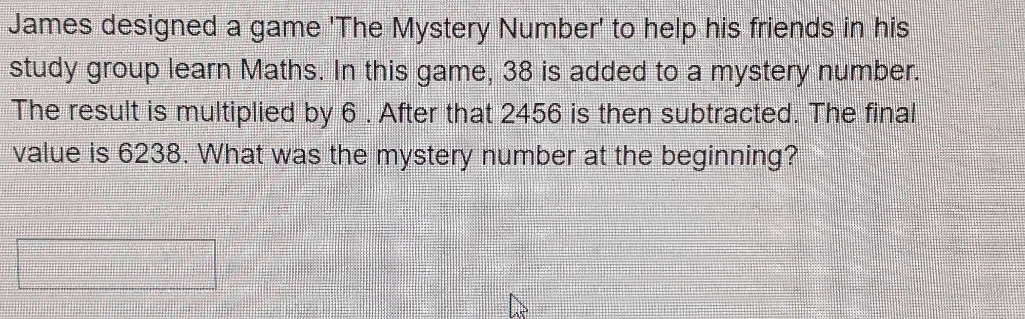 James designed a game 'The Mystery Number' to help his friends in his 
study group learn Maths. In this game, 38 is added to a mystery number. 
The result is multiplied by 6. After that 2456 is then subtracted. The final 
value is 6238. What was the mystery number at the beginning?