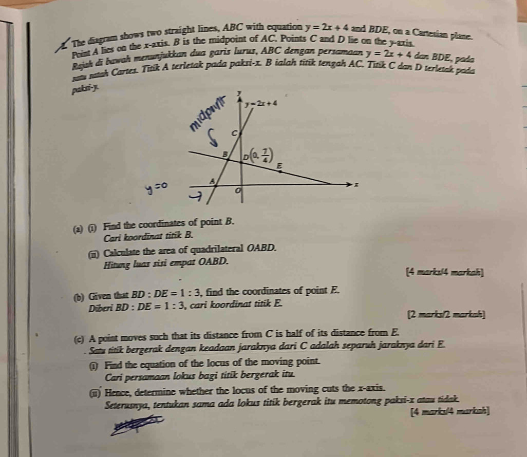 The diagram shows two straight lines, ABC with equation y=2x+4 and BDE, on a Cartesian plane.
Point A lies on the x-axis. B is the midpoint of AC. Points C and D lie on the y-axis.
Rajah di bawah menunjukkan dua garis lurus, ABC dengan persamaan y=2x+4 dan BDE, pada
sotu sotah Cartes. Titik A terletak pada paksi-x. B ialah titik tengah AC. Titik C dan D terletak pada
paksi-y.
(2) (1) Find the coordinates of point B.
Cari koordinat titik B.
(ii) Calculate the area of quadrilateral OABD.
Hitung luas sisi empat OABD.
[4 marksl4 markah]
(b) Given that BD:DE=1:3 , find the coordinates of point E.
Diberi BD:DE=1:3 , cari koordinat titik E.
[2 marks/2 markah]
(c) A point moves such that its distance from C is half of its distance from E.
Satu titik bergerak dengan keadaan jaraknya dari C adalah separuh jaraknya dari E
(i) Find the equation of the locus of the moving point.
Cari persamaan lokus bagi titik bergerak itu.
(ii) Hence, determine whether the locus of the moving cuts the x-axis.
Seterusnya, tentukan sama ada lokus titik bergerak itu memotong paksi-x atau tidak.
[4 marks4 markah]