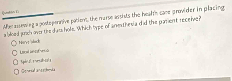 After assessing a postoperative patient, the nurse assists the health care provider in placing
a blood patch over the dura hole. Which type of anesthesia did the patient receive?
Nerve block
Local anesthesia
Spinal anesthesia
General anesthesia