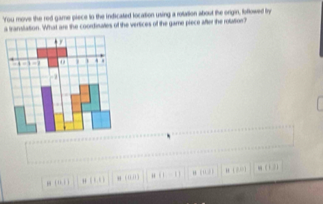 You move the red game piece to the indicated location using a rotation about the origin, followed by
a translation. What are the coordinates of the vertices of the game piece after the rotation?
(11,1) H(1,1) " ( 0,0 ) H(1,-1) [(1,3) (0,1| H(1,2)