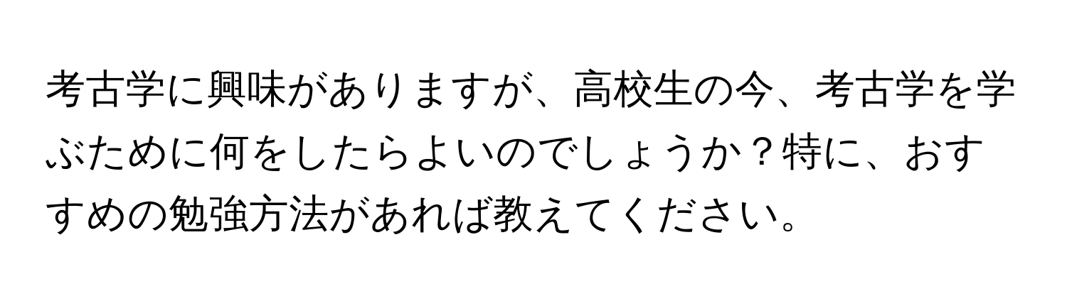 考古学に興味がありますが、高校生の今、考古学を学ぶために何をしたらよいのでしょうか？特に、おすすめの勉強方法があれば教えてください。