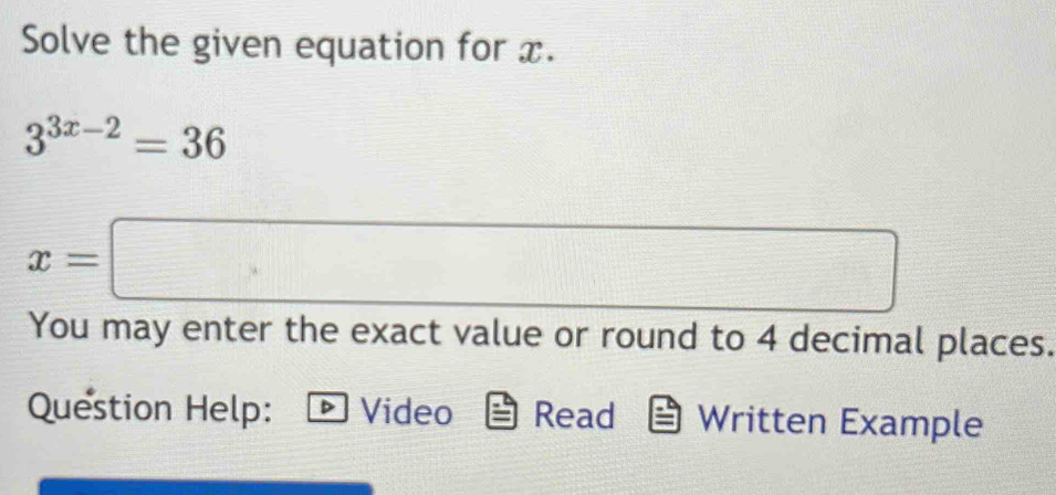 Solve the given equation for x.
3^(3x-2)=36
x=□
You may enter the exact value or round to 4 decimal places. 
Question Help: Video Read Written Example