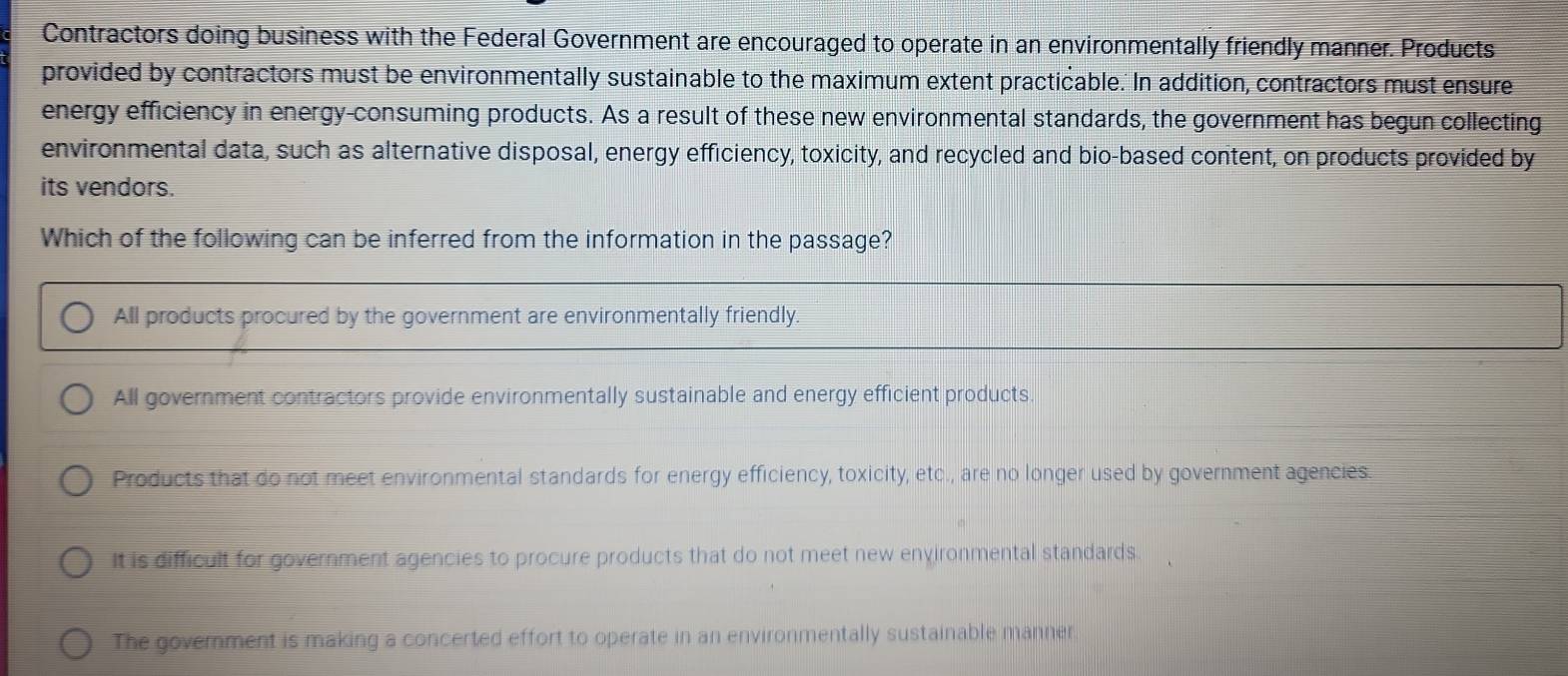 Contractors doing business with the Federal Government are encouraged to operate in an environmentally friendly manner. Products
provided by contractors must be environmentally sustainable to the maximum extent practicable.' In addition, contractors must ensure
energy efficiency in energy-consuming products. As a result of these new environmental standards, the government has begun collecting
environmental data, such as alternative disposal, energy efficiency, toxicity, and recycled and bio-based content, on products provided by
its vendors.
Which of the following can be inferred from the information in the passage?
All products procured by the government are environmentally friendly.
All government contractors provide environmentally sustainable and energy efficient products.
Products that do not meet environmental standards for energy efficiency, toxicity, etc., are no longer used by government agencies.
It is difficult for government agencies to procure products that do not meet new environmental standards.
The government is making a concerted effort to operate in an environmentally sustainable manner