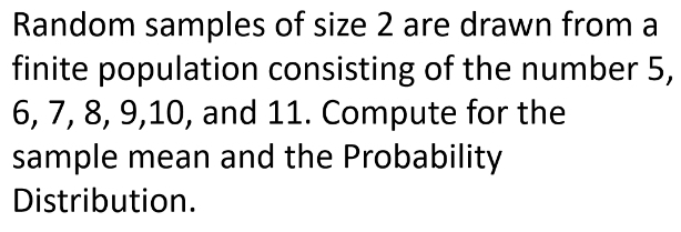 Random samples of size 2 are drawn from a 
finite population consisting of the number 5,
6, 7, 8, 9, 10, and 11. Compute for the 
sample mean and the Probability 
Distribution.