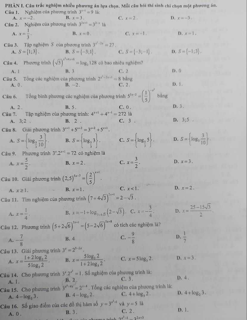 PHÀN I. Câu trắc nghiệm nhiều phương án lựa chọn. Mỗi câu hỏi thí sinh chỉ chọn một phương án.
Câu 1. Nghiệm của phương trình 3^(x-1)=9 là:
A. x=-2. B. x=3. C. x=2. D. x=-3.
Câu 2. Nghiệm của phương trình 3^(2x+1)=3^(2-x)1a
A. x= 1/3 .
B. x=0. C. x=-1. D. x=1.
Câu 3. Tập nghiệm S của phương trình 3^(x^2)-2x=27.
A. S= 1;3 . B. S= -3;1 . C. S= -3;-1 . D. S= -1;3 .
Câu 4. Phương trình (sqrt(5))^x^2+4x+6=log _2128 có bao nhiêu nghiệm?
A. 1 B. 3 C. 2 D. ()
Câu 5. Tổng các nghiệm của phương trình 2^(x^2)-2x+1=8. oang
A. 0 . B. -2 . C. 2 . D. 1.
Câu 6. Tổng bình phương các nghiệm của phương trình 5^(3x-2)=( 1/5 )^-x^2 bằng
A. 2 . B. 5 . C. 0 .
D. 3 .
Câu 7. Tập nghiệm của phương trình: 4^(x+1)+4^(x-1)=272 là
A. 3;2. B. 2 . C. 3 . D. 3;5.
Câu 8. Giải phương trình 3^(x+1)+5^(x+2)=3^(x+2)+5^(x+1).
A. S= log _ 5/3  3/10  . B. S= log _ 5/3 3 . C. S= log _ 5/3 5 . D. S= log _3 3/10  .
Câu 9. Phương trình 3^x.2^(x+1)=72 có nghiệm là
A. x= 5/2 . x= 3/2 .
B. x=2. C. D. x=3.
Câu 10. Giải phương trình (2,5)^5x-7=( 2/5 )^x+1.
A. x≥ 1. x=1. C. x<1. D. x=2.
B.
Câu 11. Tìm nghiệm của phương trình (7+4sqrt(3))^2x+1=2-sqrt(3).
A. x= 1/4 . x=-1+log _7+4sqrt(3)(2-sqrt(3)) C. x=- 3/4 . D. x= (25-15sqrt(3))/2 .
B.
Câu 12. Phương trình (5+2sqrt(6))^3x+1=(5-2sqrt(6))^5x+8 có tích các nghiệm là?
A. - 7/8  B. 4 C. - 9/8  D.  1/7 
Câu 13. Giải phương trình 3^x=2^(5-2x).
A. x=frac 1+2log _325log _32. B. x=frac 5log _321+2log _32. C. x=5log _32. D. x=3.
Câu 14. Cho phương trình 3^x.2^(x^2)=1. Số nghiệm của phương trình là: D. 4 .
A. 1. B. 2 . C. 3.
Câu 15. Cho phương trình 3^(x^2)-4x=2^(x-4). Tổng các nghiệm của phương trình là:
A. 4-log _23. B. 4-log _32. C. 4+log _32. D. 4+log _23.
Câu 16. Số giao điểm của các đồ thị hàm số y=3^(x^2)+1 và y=5 là
A. 0 . B. 3 . C. 2 . D. 1.
2^(x^2)-1_ 2^(2x+3)