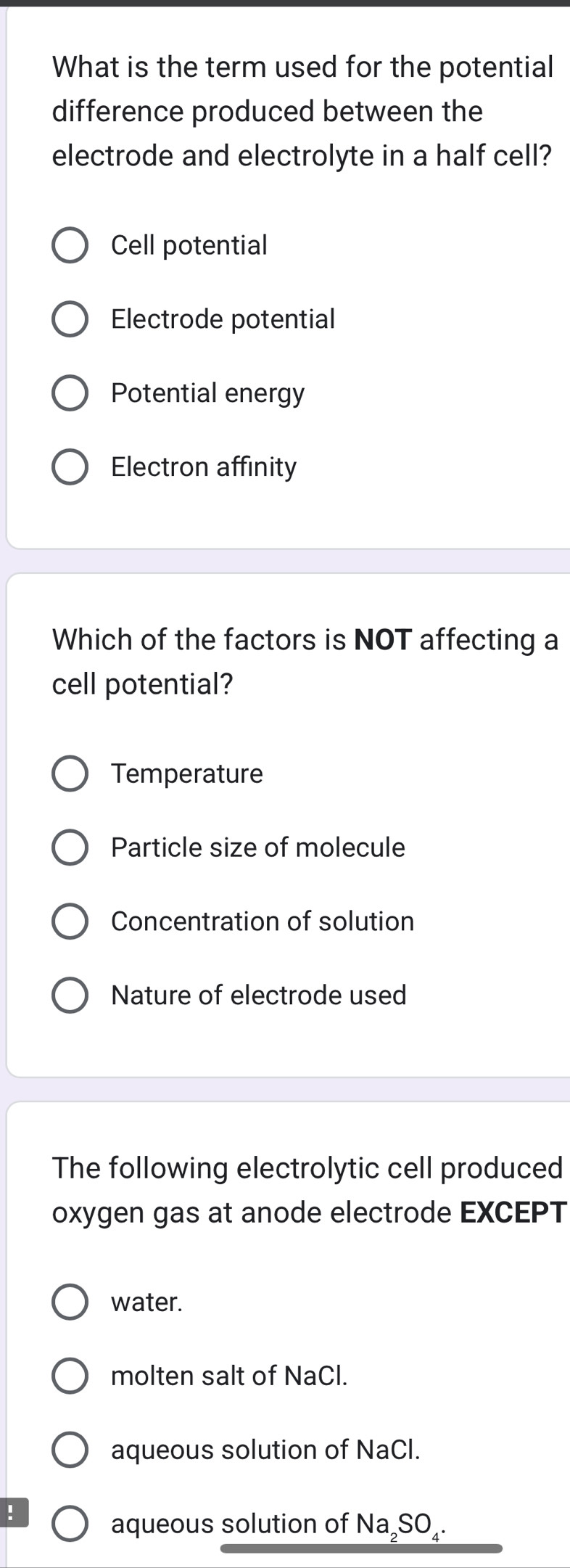 What is the term used for the potential
difference produced between the
electrode and electrolyte in a half cell?
Cell potential
Electrode potential
Potential energy
Electron affinity
Which of the factors is NOT affecting a
cell potential?
Temperature
Particle size of molecule
Concentration of solution
Nature of electrode used
The following electrolytic cell produced
oxygen gas at anode electrode EXCEPT
water.
molten salt of NaCl.
aqueous solution of NaCl.
!
aqueous solution of Na₂SO₄.