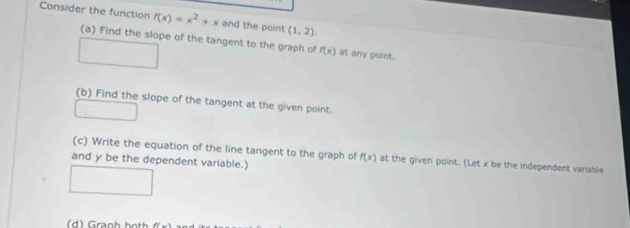 Consider the function f(x)=x^2+x and the point (1,2). 
(a) Find the slope of the tangent to the graph of f(x) at any point. 
(b) Find the slope of the tangent at the given point. 
(c) Write the equation of the line tangent to the graph of f(x) at the given point. (Let x be the independent variable 
and y be the dependent variable.) 
( d ) Granh both