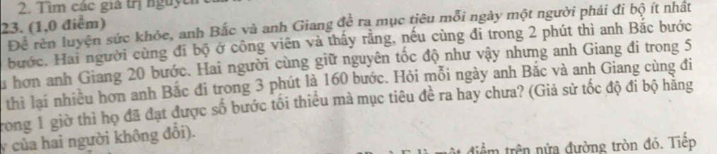 Tìm các giả trị nguych 
23. (1,0 điểm) Để rên luyện sức khỏe, anh Bắc và anh Giang đề ra mục tiêu mỗi ngày một người phải đi bộ ít nhất 
bước, Hai người cùng đi bộ ở công viên và thấy rằng, nếu cùng đi trong 2 phút thì anh Bắc bước 
Su hơn anh Giang 20 bước. Hai người cùng giữ nguyên tốc độ như vậy nhưng anh Giang đi trong 5
thì lại nhiều hơn anh Bắc đi trong 3 phút là 160 bước. Hỏi mỗi ngày anh Bắc và anh Giang cùng đi 
Trong 1 giờ thì họ đã đạt được số bước tối thiểu mà mục tiêu đề ra hay chưa? (Giả sử tốc độ đi bộ hãng 
y của hai người không đổi). 
ật điểm trên nửa đường tròn đó. Tiếp