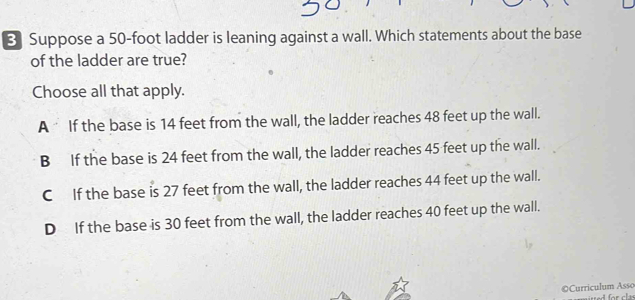 Suppose a 50-foot ladder is leaning against a wall. Which statements about the base
of the ladder are true?
Choose all that apply.
A If the base is 14 feet from the wall, the ladder reaches 48 feet up the wall.
B If the base is 24 feet from the wall, the ladder reaches 45 feet up the wall.
C If the base is 27 feet from the wall, the ladder reaches 44 feet up the wall.
D If the base is 30 feet from the wall, the ladder reaches 40 feet up the wall.
©Curriculum Asso