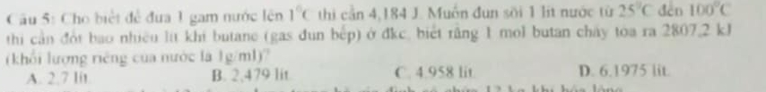 Cho biệt để đưa 1 gam nước lên 1°C thi cần 4,184 J. Muốn đun sối 1 lit nước từ 25°C dēn 100°C
thi cần đội bao nhiều lit khi butane (gas đun bếp) ở đkc, biết răng 1 mol butan chấy toa ra 2807,2 kJ
(khổi lượng riêng của nước là 1g/ml)?
A. 2.7 lit B. 2,479 lit C. 4.958 lit. D. 6.1975 lit.