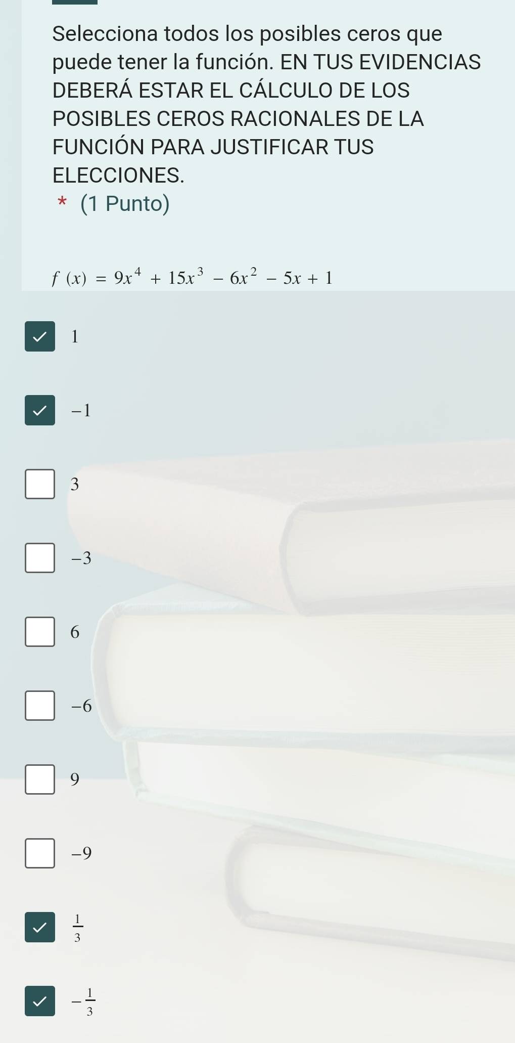 Selecciona todos los posibles ceros que
puede tener la función. EN TUS EVIDENCIAS
DeBerÁ ESTAR El CÁlculo de loS
POSIBLES CEROS RACIONALES DE LA
FUNCIÓN PARA JUSTIFICAR TUS
ELECCIONES.
* (1 Punto)
f(x)=9x^4+15x^3-6x^2-5x+1
1
-1
3
-3
6
-6
9
-9
 1/3 
- 1/3 