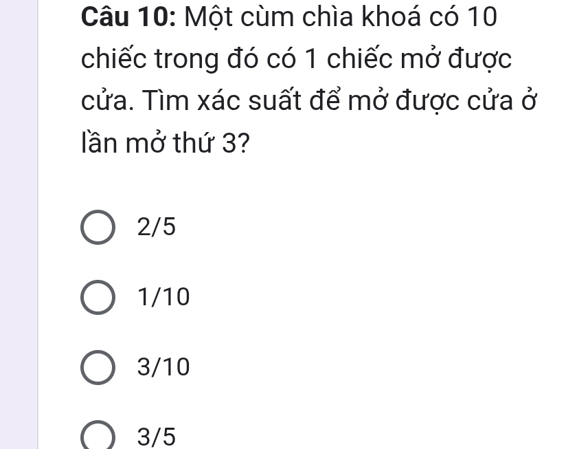 Một cùm chìa khoá có 10
chiếc trong đó có 1 chiếc mở được
cửa. Tìm xác suất để mở được cửa ở
lần mở thứ 3?
2/5
1/10
3/10
3/5