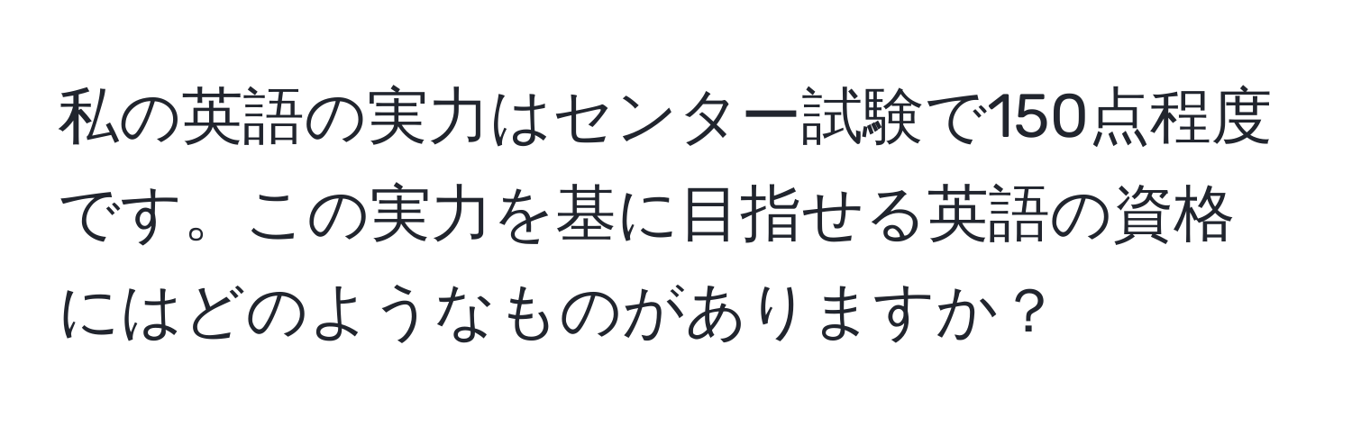 私の英語の実力はセンター試験で150点程度です。この実力を基に目指せる英語の資格にはどのようなものがありますか？