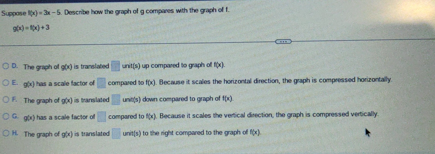 Suppose f(x)=3x-5. Describe how the graph of g compares with the graph of f.
g(x)=f(x)+3
D. The graph of g(x) is translated unit(s) up compared to graph of f(x).
E. g(x) has a scale factor of  □ /□   compared to f(x). Because it scales the horizontal direction, the graph is compressed horizontally
F. The graph of g(x) is translated unit(s) down compared to graph of f(x).
G. g(x) has a scale factor of □° compared to f(x). Because it scales the vertical direction, the graph is compressed vertically.
H. The graph of g(x) is translated □ unit(s) to the right compared to the graph of f(x).