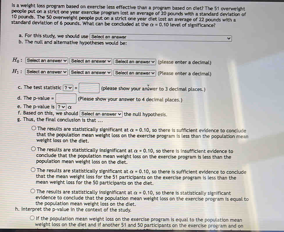 Is a weight loss program based on exercise less effective than a program based on diet? The 51 overweight
people put on a strict one year exercise program lost an average of 20 pounds with a standard deviation of
10 pounds. The 50 overweight people put on a strict one year diet lost an average of 22 pounds with a
standard deviation of 6 pounds. What can be concluded at the alpha =0.10 level of significance?
a. For this study, we should use Select an answer
b. The null and alternative hypotheses would be:
H_0 : Select an answer Select an answer Select an answer (please enter a decimal)
H_1 : | Select an answer Select an answer Select an answer (Please enter a decimal)
c. The test statistic ?vee =□ (please show your an wer to 3 decimal places.)
d. The p -value (Please show your answer to 4 decimal places.)
e. The p -value is ?v α
f. Based on this, we should Select an answer the null hypothesis.
g. Thus, the final conclusion is that ...
The results are statistically significant at alpha =0.10 , so there is sufficient evidence to conclude
that the population mean weight loss on the exercise program is less than the population mean 
weight loss on the diet.
The results are statistically insignificant at alpha =0.10 , so there is insufficient evidence to
conclude that the population mean weight loss on the exercise program is less than the
population mean weight loss on the diet.
The results are statistically significant at alpha =0.10 , so there is sufficient evidence to conclude
that the mean weight loss for the 51 participants on the exercise program is less than the
mean weight loss for the 50 participants on the diet.
The results are statistically insignificant at alpha =0.10 , so there is statistically significant
evidence to conclude that the population mean weight loss on the exercise program is equal to
the population mean weight loss on the diet.
h. Interpret the p -value in the context of the study.
If the population mean weight loss on the exercise program is equal to the population mean
weight loss on the diet and if another 51 and 50 participants on the exercise program and on