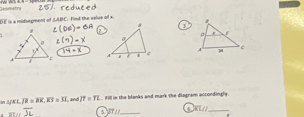 ws 4.4 = special Segmen 
Geometry
overline DE is a midsegment of △ ABC. Find the value of x. 
3 
7 
1.

In△ JKL, overline JR≌ overline RK, overline KS≌ overline SL , and overline JT≌ overline TL. Fill in the blanks and mark the diagram accordingly. 
5. 
_ 
6 overline KL// _
K