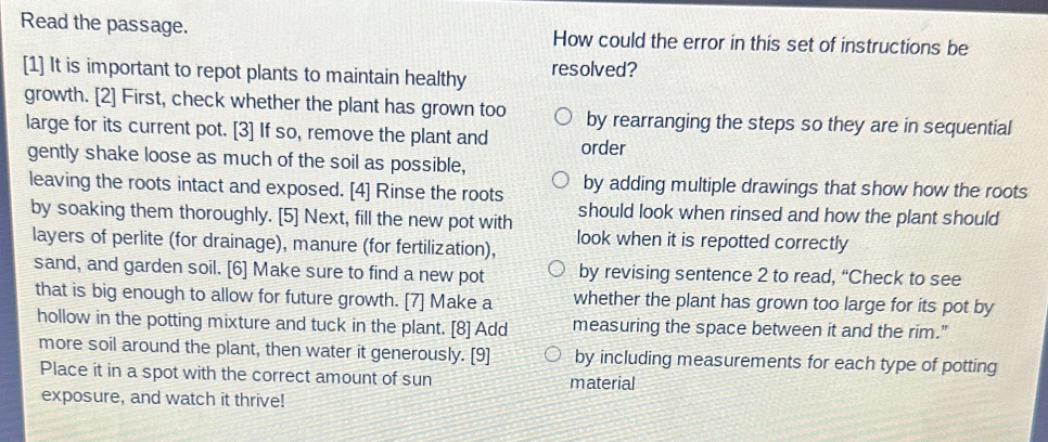 Read the passage. How could the error in this set of instructions be
[1] It is important to repot plants to maintain healthy resolved?
growth. [2] First, check whether the plant has grown too by rearranging the steps so they are in sequential
large for its current pot. [3] If so, remove the plant and order
gently shake loose as much of the soil as possible,
leaving the roots intact and exposed. [4] Rinse the roots by adding multiple drawings that show how the roots
by soaking them thoroughly. [5] Next, fill the new pot with should look when rinsed and how the plant should
layers of perlite (for drainage), manure (for fertilization), look when it is repotted correctly
sand, and garden soil. [6] Make sure to find a new pot by revising sentence 2 to read, “Check to see
that is big enough to allow for future growth. [7] Make a whether the plant has grown too large for its pot by
hollow in the potting mixture and tuck in the plant. [8] Add measuring the space between it and the rim."
more soil around the plant, then water it generously. [9] by including measurements for each type of potting
Place it in a spot with the correct amount of sun material
exposure, and watch it thrive!