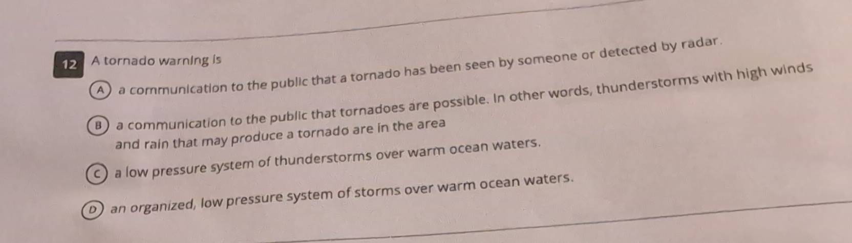 A tornado warning is
A) a communication to the public that a tornado has been seen by someone or detected by radar.
B) a communication to the public that tornadoes are possible. In other words, thunderstorms with high winds
and rain that may produce a tornado are in the area
c) a low pressure system of thunderstorms over warm ocean waters.
_
D) an organized, low pressure system of storms over warm ocean waters.