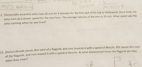 [Honors]An eccentric emu runs 20 m/s for 5 minutes for the first part of his trip to Hollywood. Once tired, the 
emu runs at a slower speed for the next hour. The average velocity of the emu is 15 m/s. What speed was the 
emu running when he was tired? 
13. [Honors]Bradd stands 6km west of a flagpole, and runs towards it with a speed of 9km/hr. Pitt stands 5km east 
of the flagpole, and runs toward it with a speed of 8km/hr. At what displacement from the flagpole are they 
when they meet?