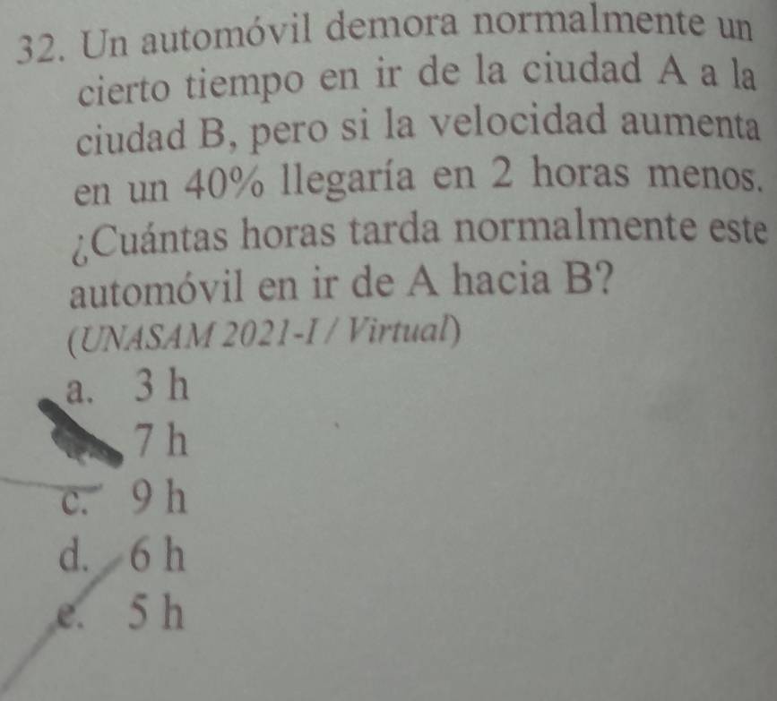 Un automóvil demora normalmente un
cierto tiempo en ir de la ciudad A a la
ciudad B, pero si la velocidad aumenta
en un 40% llegaría en 2 horas menos.
¿Cuántas horas tarda normalmente este
automóvil en ir de A hacia B?
(UNASAM 2021-I / Virtual)
a. 3 h
7 h
c. 9 h
d. 6 h
e. 5 h