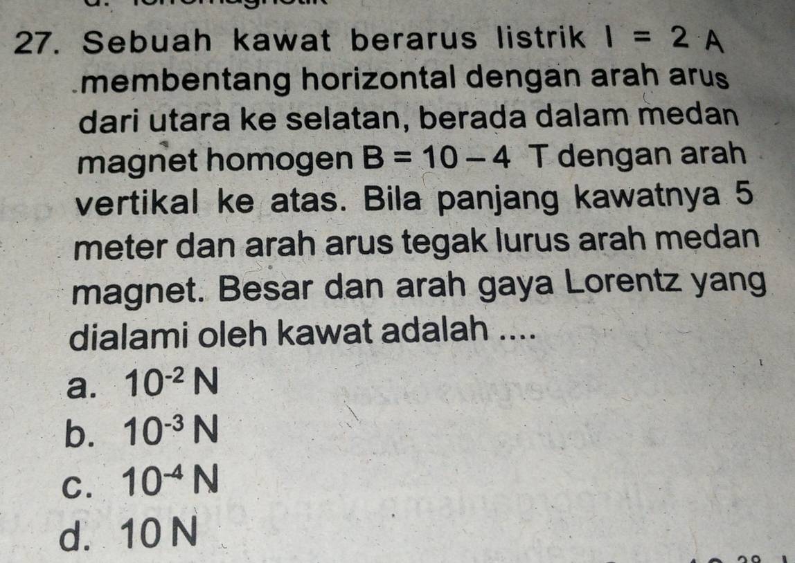 Sebuah kawat berarus listrik I=2 A
membentang horizontal dengan arah arus
dari utara ke selatan, berada dalam medan
magnet homogen B=10-4 T dengan arah
vertikal ke atas. Bila panjang kawatnya 5
meter dan arah arus tegak lurus arah medan
magnet. Besar dan arah gaya Lorentz yang
dialami oleh kawat adalah ....
a. 10^(-2)N
b. 10^(-3)N
C. 10^(-4)N
d. 10 N