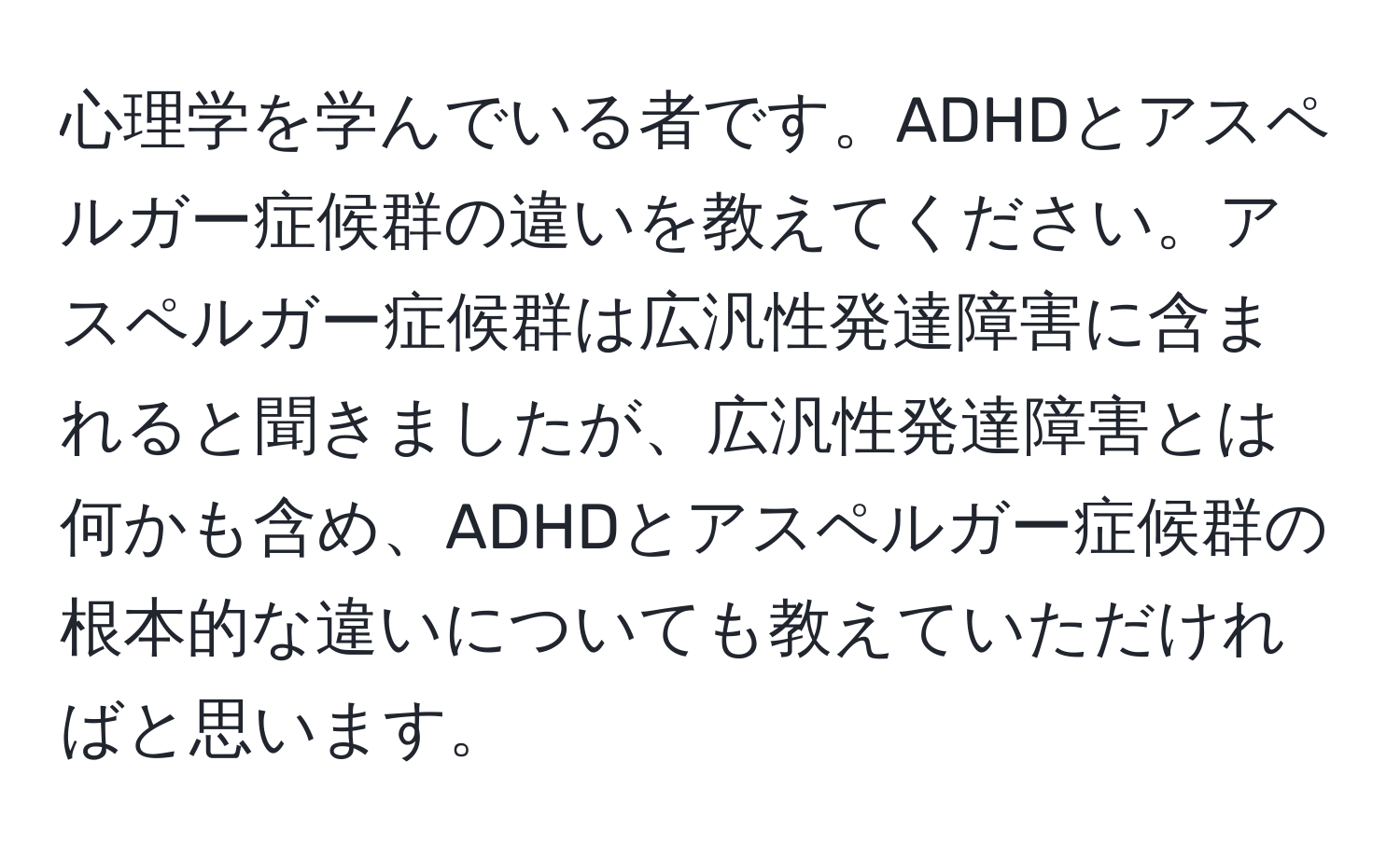 心理学を学んでいる者です。ADHDとアスペルガー症候群の違いを教えてください。アスペルガー症候群は広汎性発達障害に含まれると聞きましたが、広汎性発達障害とは何かも含め、ADHDとアスペルガー症候群の根本的な違いについても教えていただければと思います。