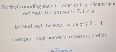 By first rounding each number to 1 significant figur 
estimate the answer to 7.3* 4. 
b) Work out the exact value of 7.3* 4. 
Compare your answers to parts a) and b). 
Watch video