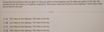 Corey has found that his new car gets 37 miles per gallon on the highway and 30 miles per gallon in the city. He
did he drive in the city? recently drove 342 miles on 10 gallons of gasoline. How many miles did he drive on the highway? How many milles
A. 192 miles on the highway, 150 miles in the city
B. 210 miles on the highway, 132 miles in the city
C. 222 miles on the highway, 120 miles in the city
D. 180 miles on the highway, 162 miles in the city