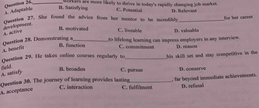 Question 26._
Workers are more likely to thrive in today's rapidly changing job market.
A. Adaptable B. Satisfying C. Potential D. Relevant
Question 27. She found the advice from her mentor to be incredibly_
for her career
development.
A. active
B. motivated C. liveable D. valuable
Question 28. Demonstrating a_ to lifelong learning can impress employers in any interview.
A. benefit
B. function C. commitment D. reason
Question 29. He takes online courses regularly to_
his skill set and stay competitive in the 
field.
A. satisfy
B. broaden C. pursue D. conserve
Question 30. The journey of learning provides lasting_
, far beyond immediate achievements.
C. interaction C. fulfilment D. refusal
A. acceptance