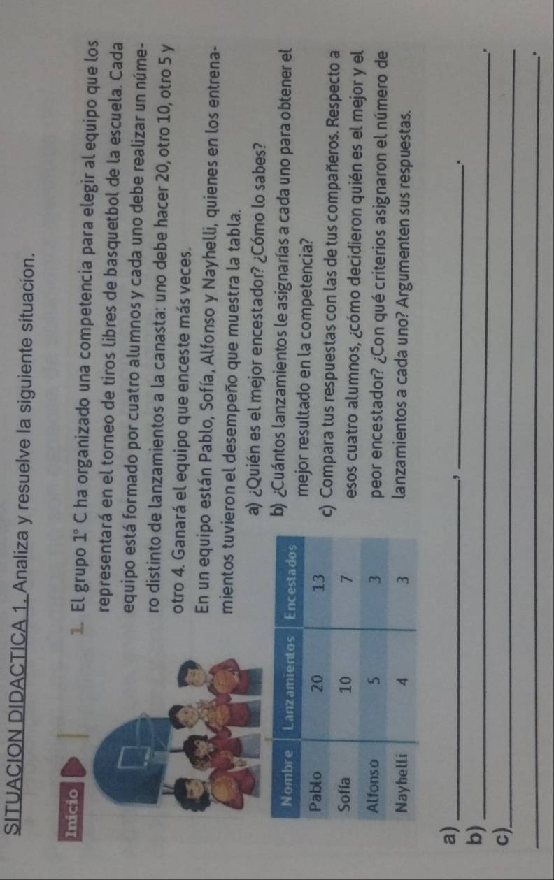 SITUACION DIDACTICA 1. Analiza y resuelve la siguiente situacion. 
1. El grupo 1°C ha organizado una competencia para elegir al equipo que los 
representará en el torneo de tiros libres de basquetbol de la escuela. Cada 
equipo está formado por cuatro alumnos y cada uno debe realizar un núme- 
ro distinto de lanzamientos a la canasta: uno debe hacer 20, otro 10, otro 5 y 
otro 4. Ganará el equipo que enceste más veces. 
En un equipo están Pablo, Sofía, Alfonso y Nayhelli, quienes en los entrena- 
mientos tuvieron el desempeño que muestra la tabla. 
a) ¿Quién es el mejor encestador? ¿Cómo lo sabes? 
) ¿Cuántos lanzamientos le asignarías a cada uno para obtener el 
mejor resultado en la competencia? 
) Compara tus respuestas con las de tus compañeros. Respecto a 
esos cuatro alumnos, ¿cómo decidieron quién es el mejor y el 
peor encestador? ¿Con qué criterios asignaron el número de 
lanzamientos a cada uno? Argumenten sus respuestas. 
a)_ 
_, 
. 
b)_ 
. 
c)_ 
_..