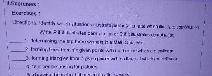 Exercises : 
Exercises 1 
Directions: Identify which situations illustrate permutation and which illustrate combination 
Write P if it illustrates permutation or C if it illustrates combination 
_1. determining the top three winners in a Math Quiz Bee 
_2. forming lines from six given points with no three of which are collinear 
_3. forming triangles from 7 given points with no three of which are collinear 
_4. four people posing for pictures 
5 choosing household chores to do after classes