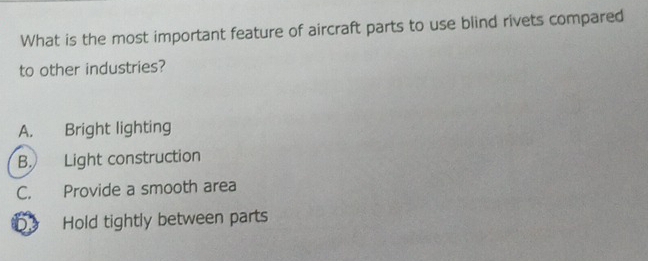 What is the most important feature of aircraft parts to use blind rivets compared
to other industries?
A. Bright lighting
B. Light construction
C. Provide a smooth area
b Hold tightly between parts