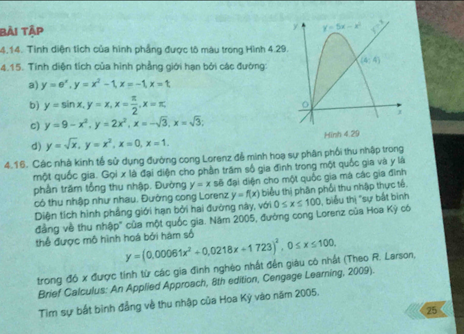 bài tập
4.14. Tình diện tích của hình phẳng được tô màu trong Hình 4.29
4.15. Tính diện tích của hình phẳng giới hạn bởi các đường:
a) y=e^x,y=x^2-1,x=-1,x=1,
b) y=sin x,y=x,x= π /2 ,x=π ,
c) y=9-x^2,y=2x^2,x=-sqrt(3),x=sqrt(3);
d) y=sqrt(x),y=x^2,x=0,x=1.
4.16. Các nhà kinh tế sử dụng đường cong Lorenz đễ minh hoạ sự phân phối thu nhập trong
một quốc gia. Gọi x là đại diện cho phần trăm số gia đình trong một quốc gia và y là
phần trăm tổng thu nhập. Đường y=x sẽ đại diện cho một quốc gia má các gia đình
có thu nhập như nhau. Đường cong Lorenz y=f(x) biểu thị phân phối thu nhập thực tế.
Diện tích hình phầng giới hạn bởi hai đường này, với 0≤ x≤ 100 , biểu thị "sự bắt bình
đẳng về thu nhập" của một quốc gia. Năm 2005, đường cong Lorenz của Hoa Kỳ có
thể được mô hình hoá bởi hàm số
y=(0,00061x^2+0,0218x+1723)^2,0≤ x≤ 100,
trong đó x được tính từ các gia đình nghèo nhất đến giàu có nhất (Theo R. Larson,
Brief Calculus: An Applied Approach, 8th edition, Cengage Learning, 2009).
Tìm sự bắt bình đẳng về thu nhập của Hoa Kỳ vào năm 2005.
25