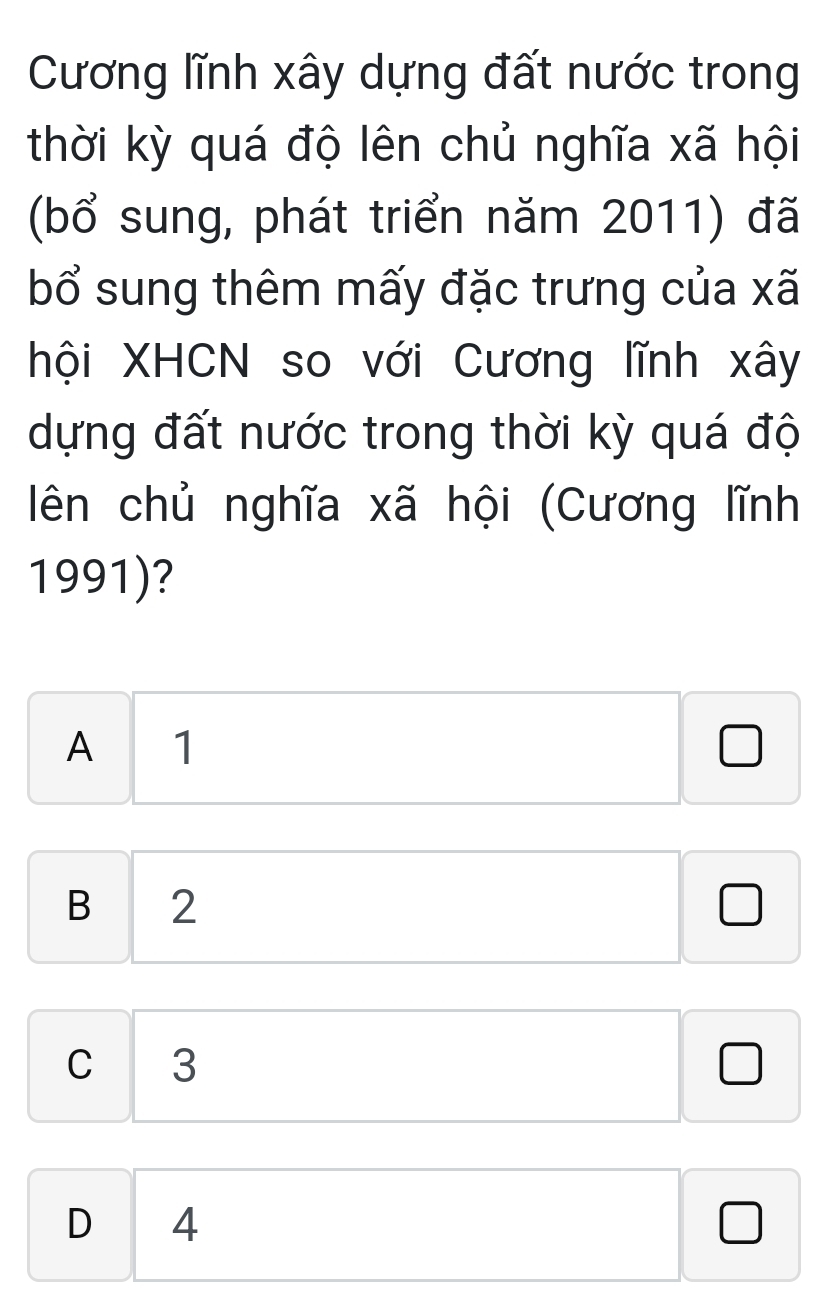 Cương lĩnh xây dựng đất nước trong
thời kỳ quá độ lên chủ nghĩa xã hội
(bổ sung, phát triển năm 2011) đã
bổ sung thêm mấy đặc trưng của xã
hội XHCN so với Cương lĩnh xây
dựng đất nước trong thời kỳ quá độ
ên chủ nghĩa xã hội (Cương lĩnh
1991)?
A 1 □ □  
□ □ 
□ 
□  □  □ 
B 2 □  wedge □
C 3°
D 4 □  □ 
□ 