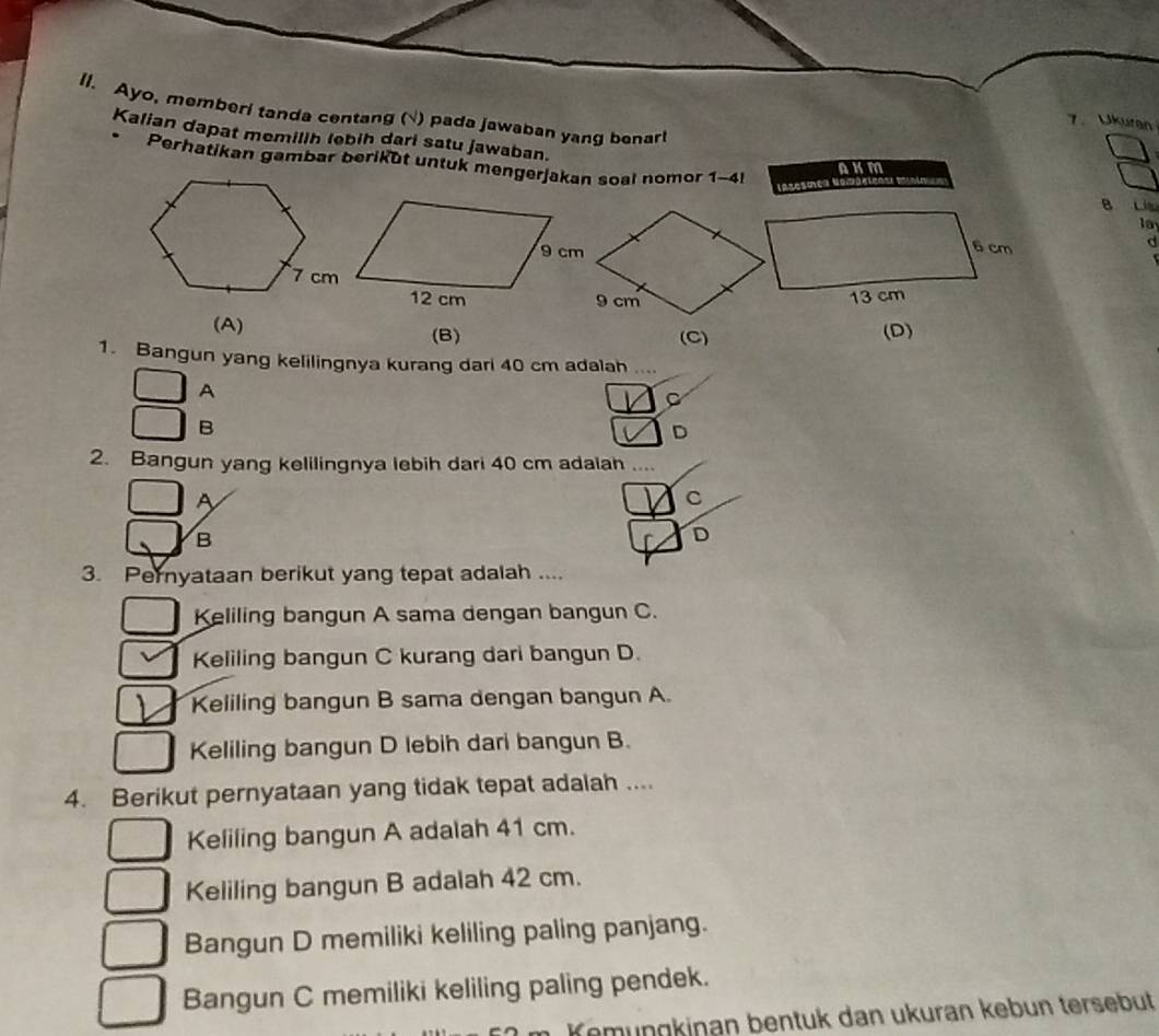 ll. Ayo, memberi tanda centang (√) pada jawaban yang benarl
7. Ukuran
Kalian dapat memilih lebih dari satu jawaban.
Perhatikan gambar berikut untuk mengerjakan soal nomor 1-4l
AKM
lazesoe
B Li
la
d
(B) (C)
(D)
1. Bangun yang kelilingnya kurang dari 40 cm adalah_
A
C
B
D
2. Bangun yang kelilingnya lebih dari 40 cm adalah_
A
C
B
D
3. Pernyataan berikut yang tepat adalah ....
Keliling bangun A sama dengan bangun C.
Keliling bangun C kurang dari bangun D.
Keliling bangun B sama dengan bangun A.
Keliling bangun D lebih dari bangun B.
4. Berikut pernyataan yang tidak tepat adalah ....
Keliling bangun A adalah 41 cm.
Keliling bangun B adalah 42 cm.
Bangun D memiliki keliling paling panjang.
Bangun C memiliki keliling paling pendek.
Kemüngkinan bentuk dan ukuran kebun tersebüt