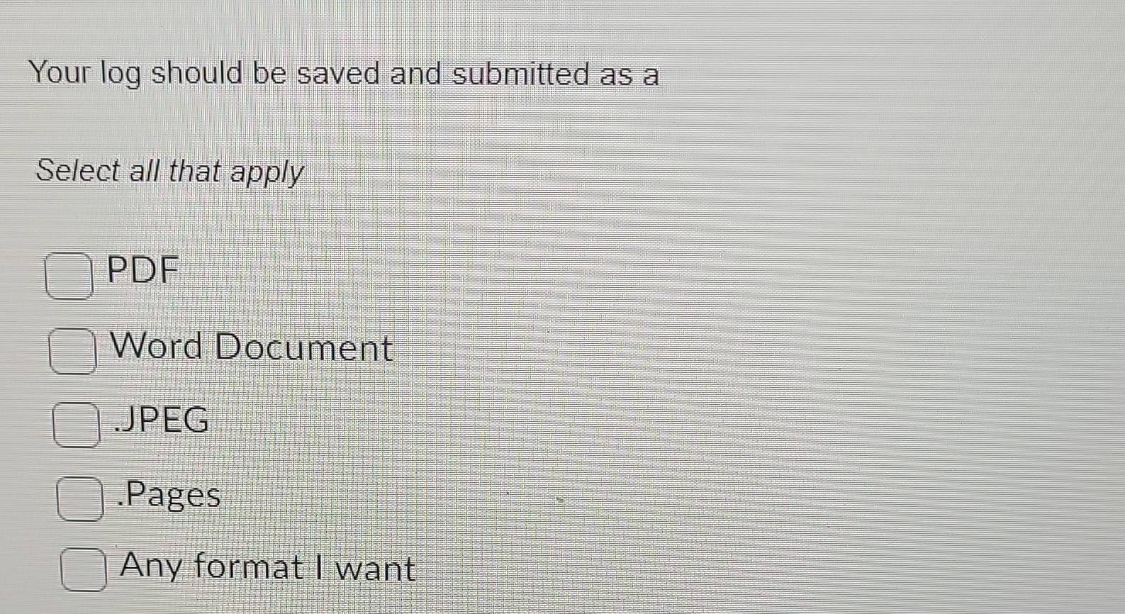 Your log should be saved and submitted as a
Select all that apply
PDF
Word Document.JPEG.Pages
Any format I want