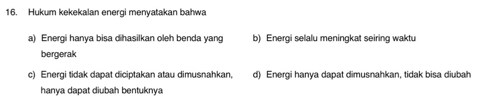 Hukum kekekalan energi menyatakan bahwa
a) Energi hanya bisa dihasilkan oleh benda yang b) Energi selalu meningkat seiring waktu
bergerak
c) Energi tidak dapat diciptakan atau dimusnahkan, d) Energi hanya dapat dimusnahkan, tidak bisa diubah
hanya dapat diubah bentuknya